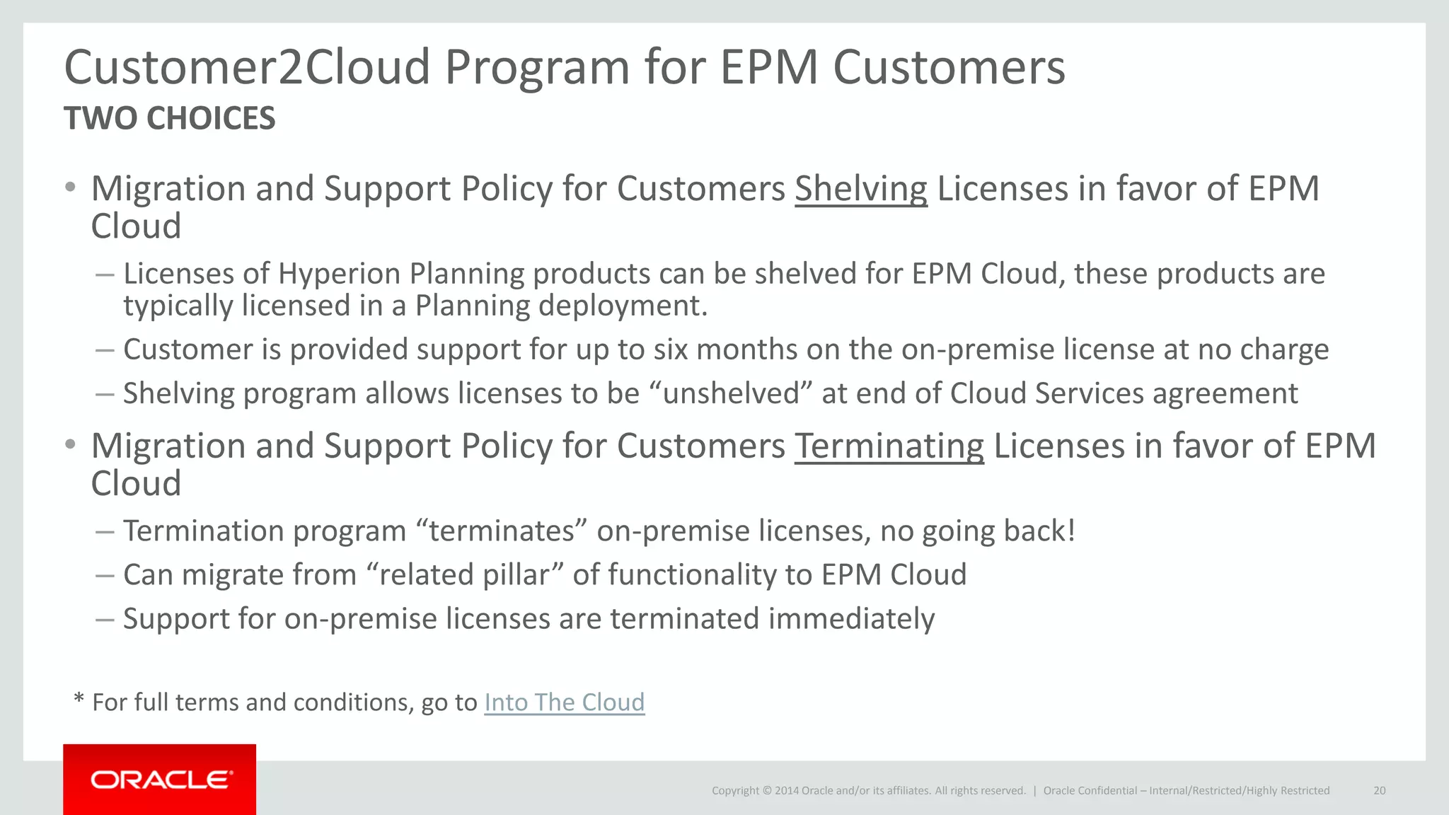 Copyright © 2014 Oracle and/or its affiliates. All rights reserved. |
Customer2Cloud Program for EPM Customers
TWO CHOICES
• Migration and Support Policy for Customers Shelving Licenses in favor of EPM
Cloud
– Licenses of Hyperion Planning products can be shelved for EPM Cloud, these products are
typically licensed in a Planning deployment.
– Customer is provided support for up to six months on the on-premise license at no charge
– Shelving program allows licenses to be “unshelved” at end of Cloud Services agreement
• Migration and Support Policy for Customers Terminating Licenses in favor of EPM
Cloud
– Termination program “terminates” on-premise licenses, no going back!
– Can migrate from “related pillar” of functionality to EPM Cloud
– Support for on-premise licenses are terminated immediately
Oracle Confidential – Internal/Restricted/Highly Restricted 20
* For full terms and conditions, go to Into The Cloud
 