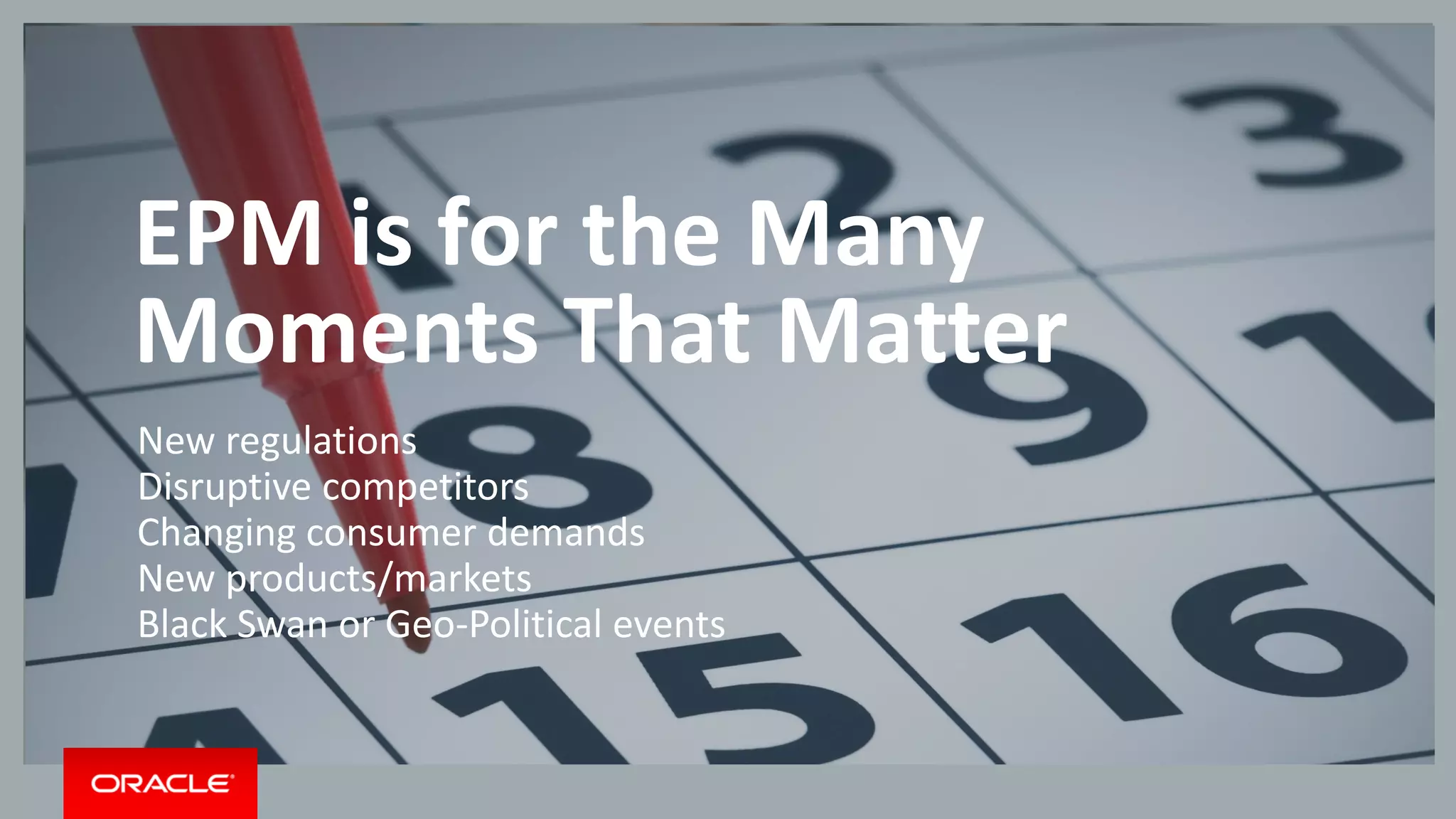 Copyright © 2014 Oracle and/or its affiliates. All rights reserved. |
Modern Finance is
evolving from governance
to guidance
EPM is for the Many
Moments That Matter
New regulations
Disruptive competitors
Changing consumer demands
New products/markets
Black Swan or Geo-Political events
 