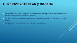 THIRD FIVE YEAR PLAN (1961-1966)
 While formulating the Third plan, it was realised that agriculture production was the
destabilising factor in economic growth.
 So, the Third plan stressed on agriculture and improvement in the production of
wheat.
 Many Primary school have been started in rural areas.
 