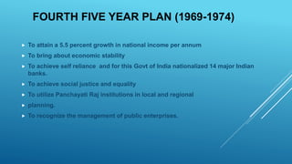 FOURTH FIVE YEAR PLAN (1969-1974)
 To attain a 5.5 percent growth in national income per annum
 To bring about economic stability
 To achieve self reliance and for this Govt of India nationalized 14 major Indian
banks.
 To achieve social justice and equality
 To utilize Panchayati Raj institutions in local and regional
 planning.
 To recognize the management of public enterprises.
 