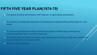 FIFTH FIVE YEAR PLAN(1974-79)
 To remove poverty and achieve self reliance in agriculture production.
 To achieve an adequate expansion of employment opportunities particularly in rural
areas.
 To achieve development without stimulating further inflationary pressures by
introducing fiscal and monetary measures.
 The Indian national highway system was introduced and many roads were widened to
accommodate the increasing traffic.
 Tourism also expanded.
 