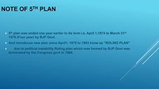 NOTE OF 5TH PLAN
 5th plan was ended one year earlier to its term i.e. April 1,1974 to March 31st
1978.(Four year) by BJP Govt.
 And introduces new plan since April1, 1978 to 1983 know as “ROLING PLAN”
 due to political instability Roling plan which was formed by BJP Govt was
terminated by the Congress govt in 1980.
 