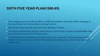 SIXTH FIVE YEAR PLAN(1980-85)
 The congress govt on taking office in 1980 formulated a new plan with a strategy to
lay equal focus on infrastructure and agriculture.
 At this time Rajiv Gandhi was the Prime Minister of India.
 To remove widespread poverty particularly in rural areas to have an appreciable step
up in the rate of growth of the economy.
 To strengthen the impulses of modernization for economic and technological self
reliance to provide basic needs of the people (drinking water, elementary education,
health, etc).
 