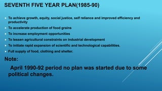 SEVENTH FIVE YEAR PLAN(1985-90)
 To achieve growth, equity, social justice, self reliance and improved efficiency and
productivity
 To accelerate production of food grains
 To increase employment opportunities
 To lessen agricultural constraints on industrial development
 To initiate rapid expansion of scientific and technological capabilities.
 Full supply of food, clothing and shelter.
Note:
April 1990-92 period no plan was started due to some
political changes.
 
