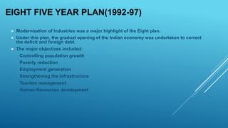 EIGHT FIVE YEAR PLAN(1992-97)
 Modernization of Industries was a major highlight of the Eight plan.
 Under this plan, the gradual opening of the Indian economy was undertaken to correct
the deficit and foreign debt.
 The major objectives included:
Controlling population growth
Poverty reduction
Employment generation
Strengthening the infrastructure
Tourism management
Human Resources development
 
