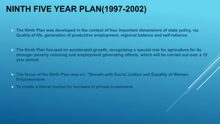NINTH FIVE YEAR PLAN(1997-2002)
 The Ninth Plan was developed in the context of four important dimensions of state policy, viz.
Quality of life, generation of productive employment, regional balance and self-reliance.
 The Ninth Plan focused on accelerated growth, recognizing a special role for agriculture for its
stronger poverty reducing and employment generating effects, which will be carried out over a 15
year period.
 The focus of the Ninth Plan was on: "Growth with Social Justice and Equality of Women
Empowerment.
 To create a liberal market for increase in private investment.
 