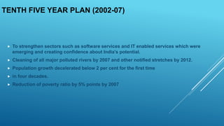 TENTH FIVE YEAR PLAN (2002-07)
 To strengthen sectors such as software services and IT enabled services which were
emerging and creating confidence about India's potential.
 Cleaning of all major polluted rivers by 2007 and other notified stretches by 2012.
 Population growth decelerated below 2 per cent for the first time
 in four decades.
 Reduction of poverty ratio by 5% points by 2007
 