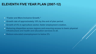 ELEVENTH FIVE YEAR PLAN (2007-12)
 “Faster and More Inclusive Growth.”
 Growth rate of approximately 10% by the end of plan period.
 Growth of 4% in agriculture sector, faster employment creation.
 Reducing disparities across regions and ensuring access to basic physical
infrastructure and health and education services to all.
 Reduce educated unemployment to below 5%
 