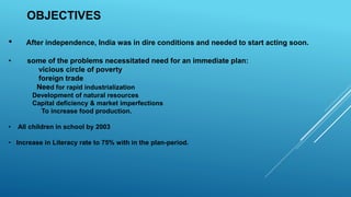 OBJECTIVES
• After independence, India was in dire conditions and needed to start acting soon.
• some of the problems necessitated need for an immediate plan:
vicious circle of poverty
foreign trade
Need for rapid industrialization
Development of natural resources
Capital deficiency & market imperfections
To increase food production.
• All children in school by 2003
• Increase in Literacy rate to 75% with in the plan-period.
 
