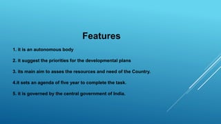 Features
1. it is an autonomous body
2. it suggest the priorities for the developmental plans
3. its main aim to asses the resources and need of the Country.
4.it sets an agenda of five year to complete the task.
5. it is governed by the central government of India.
 