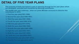 DETAIL OF FIVE YEAR PLANS
 The economy of India was based in part on planning through its five year plans which
are developed, executed and monitored by planning commission.
 The twelfth plan was underway , when our prime Minister announce to dissolve this
commission in 2014.
1. First five year plan(1951-1956)
2. Second five year plan(1956-1961)
3. Third five year plan(1961-1966)
4. Fourth five year plan(1969-1974)
5. Fifth five year plan(1974-1979)
6. Sixth five year plan(1980-1985)
7. Seventh five year plan(1985-1990)
8. Eight five year plan(1992-1997)
9. Ninth five year plan(1997-2002)
10. Tenth five year plan(2002-2007)
11. Eleventh five year plan(2007-2012)
12. Twelfth five year plan(2012-2017)
 