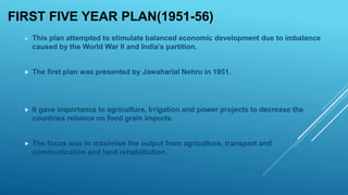 FIRST FIVE YEAR PLAN(1951-56)
 This plan attempted to stimulate balanced economic development due to imbalance
caused by the World War II and India’s partition.
 The first plan was presented by Jawaharlal Nehru in 1951.
 It gave importance to agriculture, Irrigation and power projects to decrease the
countries reliance on food grain imports.
 The focus was to maximise the output from agriculture, transport and
communication and land rehabilitation.
 