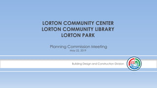 Building Design and Construction Division
LORTON COMMUNITY CENTER
LORTON COMMUNITY LIBRARY
LORTON PARK
Planning Commission Meeting
May 22, 2019
 