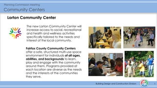 Building Design and Construction Division
Planning Commission Meeting
Community Centers
3Building Design and Construction Division
The new Lorton Community Center will
increase access to social, recreational
and health and wellness activities
specifically tailored to the needs and
interest of the local community.
Fairfax County Community Centers
offer a safe, structured multi-use space
environment for individuals of all ages,
abilities, and backgrounds to learn,
play and engage with the community
around them. Programs provided at
each location are diverse as the needs
and the interests of the communities
they serve.
Lorton Community Center
 
