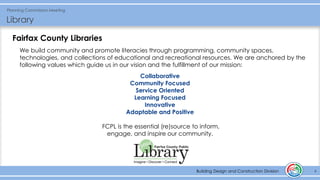 Building Design and Construction Division
Planning Commission Meeting
Library
4Building Design and Construction Division
Fairfax County Libraries
We build community and promote literacies through programming, community spaces,
technologies, and collections of educational and recreational resources. We are anchored by the
following values which guide us in our vision and the fulfillment of our mission:
Collaborative
Community Focused
Service Oriented
Learning Focused
Innovative
Adaptable and Positive
FCPL is the essential (re)source to inform,
engage, and inspire our community.
 
