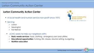 Building Design and Construction Division
Planning Commission Meeting
Lorton Community Action Center
5Building Design and Construction Division
Lorton Community Action Center
• A local health and human service non-profit since 1975
• Serving:
✓ Lorton
✓ Newington
✓ Fort Belvoir
• LCAC seeks to help our neighbors with:
✓ Basic needs services: food, clothing, emergency rent and utilities
✓ Educational opportunities: tutoring, ESL classes, resume writing, budgeting
✓ Nutrition education
 