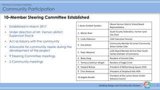 Building Design and Construction Division
Planning Commission Meeting
Community Participation
6Building Design and Construction Division
• Established in March 2017
• Under direction of Mt. Vernon district
Supervisor Storck
• Act as liaisons with the community
• Advocate for community needs during the
development of the project
• 9 Steering Committee meetings
• 2 Community meetings
10–Member Steering Committee Established
1. Karen Corbett-Sanders
Mount Vernon District School Board
Representative
2. Martin Rizer
South County Federation, Former Land
Use Chair
3. Linda Patterson LCAC Executive Director
4. Elsa Galvan
Community Member & Lorton Community
Action Center User
5. Peter Weyland
LCAC Board Member & Vice Chair South
Fairfax Chamber of Commerce
6. Betty Dang Resident of Summit Oaks
7. Temecca Gallman-Wright Resident of Hagle Circle
8. Howard Bishop President of Williamsburg Square HOA
9. Chris Ambrose President of Shepherd Hills HOA
10.Angela Rosado
President of the Lorton Senior Center
Advisory Council
 