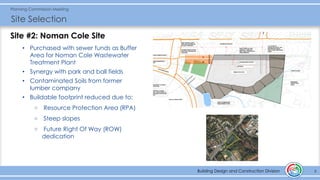 Building Design and Construction Division
Planning Commission Meeting
Site Selection
8Building Design and Construction Division
Site #2: Noman Cole Site
• Purchased with sewer funds as Buffer
Area for Noman Cole Wastewater
Treatment Plant
• Synergy with park and ball fields
• Contaminated Soils from former
lumber company
• Buildable footprint reduced due to:
o Resource Protection Area (RPA)
o Steep slopes
o Future Right Of Way (ROW)
dedication
 