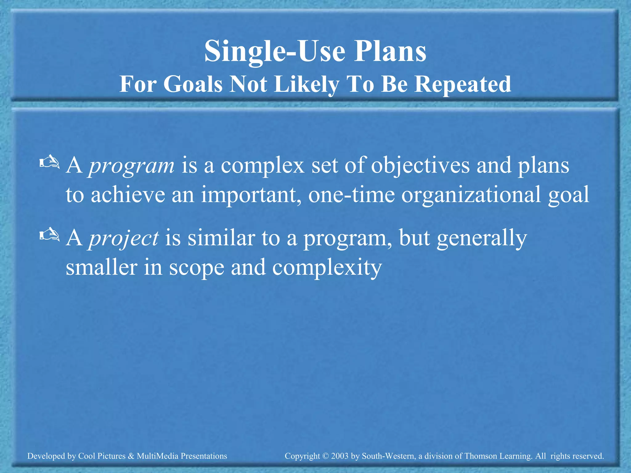 Developed by Cool Pictures & MultiMedia Presentations Copyright © 2003 by South-Western, a division of Thomson Learning. All rights reserved.
Single-Use Plans
For Goals Not Likely To Be Repeated
 A program is a complex set of objectives and plans
to achieve an important, one-time organizational goal
 A project is similar to a program, but generally
smaller in scope and complexity
 