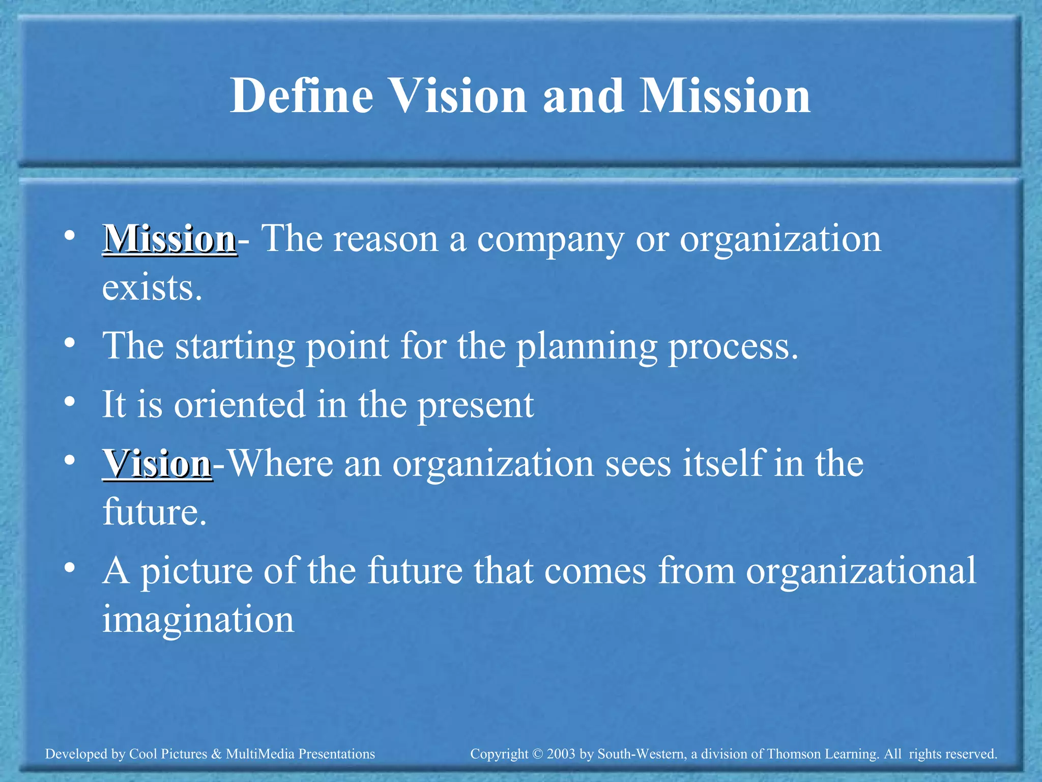 Developed by Cool Pictures & MultiMedia Presentations Copyright © 2003 by South-Western, a division of Thomson Learning. All rights reserved.
Define Vision and Mission
• MissionMission- The reason a company or organization
exists.
• The starting point for the planning process.
• It is oriented in the present
• VisionVision-Where an organization sees itself in the
future.
• A picture of the future that comes from organizational
imagination
 
