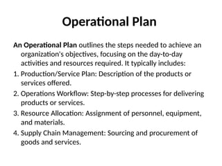 Operational Plan
An Operational Plan outlines the steps needed to achieve an
organization's objectives, focusing on the day-to-day
activities and resources required. It typically includes:
1. Production/Service Plan: Description of the products or
services offered.
2. Operations Workflow: Step-by-step processes for delivering
products or services.
3. Resource Allocation: Assignment of personnel, equipment,
and materials.
4. Supply Chain Management: Sourcing and procurement of
goods and services.
 
