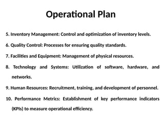 Operational Plan
5. Inventory Management: Control and optimization of inventory levels.
6. Quality Control: Processes for ensuring quality standards.
7. Facilities and Equipment: Management of physical resources.
8. Technology and Systems: Utilization of software, hardware, and
networks.
9. Human Resources: Recruitment, training, and development of personnel.
10. Performance Metrics: Establishment of key performance indicators
(KPIs) to measure operational efficiency.
 