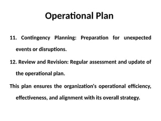 Operational Plan
11. Contingency Planning: Preparation for unexpected
events or disruptions.
12. Review and Revision: Regular assessment and update of
the operational plan.
This plan ensures the organization's operational efficiency,
effectiveness, and alignment with its overall strategy.
 