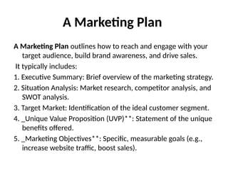 A Marketing Plan
A Marketing Plan outlines how to reach and engage with your
target audience, build brand awareness, and drive sales.
It typically includes:
1. Executive Summary: Brief overview of the marketing strategy.
2. Situation Analysis: Market research, competitor analysis, and
SWOT analysis.
3. Target Market: Identification of the ideal customer segment.
4. _Unique Value Proposition (UVP)**: Statement of the unique
benefits offered.
5. _Marketing Objectives**: Specific, measurable goals (e.g.,
increase website traffic, boost sales).
 