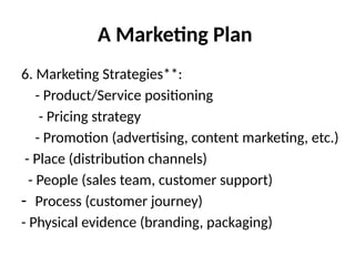 A Marketing Plan
6. Marketing Strategies**:
- Product/Service positioning
- Pricing strategy
- Promotion (advertising, content marketing, etc.)
- Place (distribution channels)
- People (sales team, customer support)
- Process (customer journey)
- Physical evidence (branding, packaging)
 