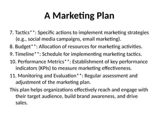 A Marketing Plan
7. Tactics**: Specific actions to implement marketing strategies
(e.g., social media campaigns, email marketing).
8. Budget**: Allocation of resources for marketing activities.
9. Timeline**: Schedule for implementing marketing tactics.
10. Performance Metrics**: Establishment of key performance
indicators (KPIs) to measure marketing effectiveness.
11. Monitoring and Evaluation**: Regular assessment and
adjustment of the marketing plan.
This plan helps organizations effectively reach and engage with
their target audience, build brand awareness, and drive
sales.
 