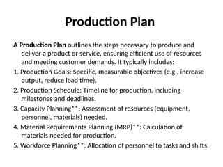 Production Plan
A Production Plan outlines the steps necessary to produce and
deliver a product or service, ensuring efficient use of resources
and meeting customer demands. It typically includes:
1. Production Goals: Specific, measurable objectives (e.g., increase
output, reduce lead time).
2. Production Schedule: Timeline for production, including
milestones and deadlines.
3. Capacity Planning**: Assessment of resources (equipment,
personnel, materials) needed.
4. Material Requirements Planning (MRP)**: Calculation of
materials needed for production.
5. Workforce Planning**: Allocation of personnel to tasks and shifts.
 