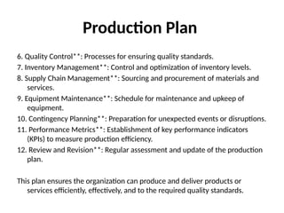 Production Plan
6. Quality Control**: Processes for ensuring quality standards.
7. Inventory Management**: Control and optimization of inventory levels.
8. Supply Chain Management**: Sourcing and procurement of materials and
services.
9. Equipment Maintenance**: Schedule for maintenance and upkeep of
equipment.
10. Contingency Planning**: Preparation for unexpected events or disruptions.
11. Performance Metrics**: Establishment of key performance indicators
(KPIs) to measure production efficiency.
12. Review and Revision**: Regular assessment and update of the production
plan.
This plan ensures the organization can produce and deliver products or
services efficiently, effectively, and to the required quality standards.
 