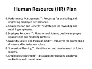 Human Resource (HR) Plan
4. Performance Management**: Processes for evaluating and
improving employee performance.
5. Compensation and Benefits**: Strategies for rewarding and
retaining employees.
6.Employee Relations**: Plans for maintaining positive employee
relationships and resolving conflicts.
7. Diversity, Equity, and Inclusion (DEI)**: Initiatives for promoting a
diverse and inclusive workplace.
8. Succession Planning**: Identification and development of future
leaders.
9. Employee Engagement**: Strategies for boosting employee
motivation and commitment.
 