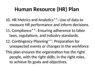 Human Resource (HR) Plan
10. HR Metrics and Analytics**: Use of data to
measure HR performance and inform decisions.
11. Compliance**: Ensuring adherence to labor
laws, regulations, and industry standards.
12. Contingency Planning**: Preparation for
unexpected events or changes in the workforce
This plan ensures the organization has the right
people, with the right skills, in the right roles,
to achieve its goals and objectives.
 