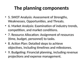 The planning components
• 5. SWOT Analysis: Assessment of Strengths,
Weaknesses, Opportunities, and Threats.
• 6. Market Analysis: Examination of industry trends,
competition, and market conditions.
• 7. Resource Allocation: Assignment of resources
(time, budget, personnel) to tasks.
• 8. Action Plan: Detailed steps to achieve
objectives, including timelines and milestones.
• 9. Budgeting: Financial planning, including revenue
projections and expense management.
 