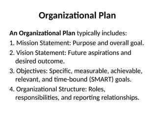 Organizational Plan
An Organizational Plan typically includes:
1. Mission Statement: Purpose and overall goal.
2. Vision Statement: Future aspirations and
desired outcome.
3. Objectives: Specific, measurable, achievable,
relevant, and time-bound (SMART) goals.
4. Organizational Structure: Roles,
responsibilities, and reporting relationships.
 