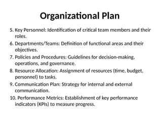 Organizational Plan
5. Key Personnel: Identification of critical team members and their
roles.
6. Departments/Teams: Definition of functional areas and their
objectives.
7. Policies and Procedures: Guidelines for decision-making,
operations, and governance.
8. Resource Allocation: Assignment of resources (time, budget,
personnel) to tasks.
9. Communication Plan: Strategy for internal and external
communication.
10. Performance Metrics: Establishment of key performance
indicators (KPIs) to measure progress.
 