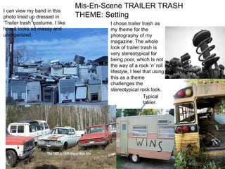 Mis-En-Scene TRAILER TRASH THEME: Setting I can view my band in this photo lined up dressed in ‘Trailer trash’ costume. I like how it looks so messy and unorganized. I chose trailer trash as my theme for the photography of my magazine. The whole look of trailer trash is very stereotypical for being poor, which Is not the way of a rock ‘n’ roll lifestyle, I feel that using this as a theme challenges the stereotypical rock look. Typical trailer. 