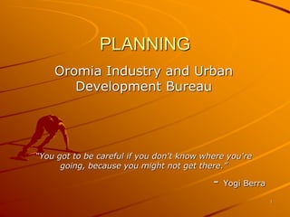 PLANNING
Oromia Industry and Urban
Development Bureau
“You got to be careful if you don't know where you're
going, because you might not get there.”
- Yogi Berra
1
 