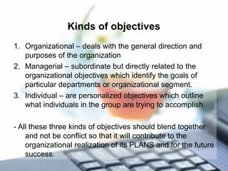 Kinds of objectives
1. Organizational – deals with the general direction and
purposes of the organization
2. Managerial – subordinate but directly related to the
organizational objectives which identify the goals of
particular departments or organizational segment.
3. Individual – are personalized objectives which outline
what individuals in the group are trying to accomplish
- All these three kinds of objectives should blend together
and not be conflict so that it will contribute to the
organizational realization of its PLANS and for the future
success.
 