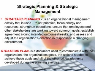 Strategic Planning & Strategic
Management
• STRATEGIC PLANNING - is an organizational management
activity that is used to set priorities, focus energy and
resources, strengthen operations, ensure that employees and
other stakeholders are working toward common goals, establish
agreement around intended outcomes/results, and assess and
adjust the organization’s direction in response to a changing
environment.
STRATEGIC PLAN- is a document used to communicate with the
organization, the organizations goals, the actions needed to
achieve those goals and all of the other critical elements
developed during the planning exercise.
 