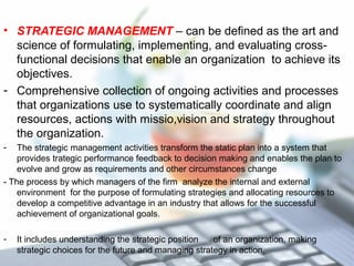 • STRATEGIC MANAGEMENT – can be defined as the art and
science of formulating, implementing, and evaluating cross-
functional decisions that enable an organization to achieve its
objectives.
- Comprehensive collection of ongoing activities and processes
that organizations use to systematically coordinate and align
resources, actions with missio,vision and strategy throughout
the organization.
- The strategic management activities transform the static plan into a system that
provides trategic performance feedback to decision making and enables the plan to
evolve and grow as requirements and other circumstances change
- The process by which managers of the firm analyze the internal and external
environment for the purpose of formulating strategies and allocating resources to
develop a competitive advantage in an industry that allows for the successful
achievement of organizational goals.
- It includes understanding the strategic position of an organization, making
strategic choices for the future and managing strategy in action,
 