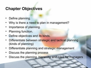 Chapter Objectives
• Define planning.
• Why is there a need to plan in management?
• Importance of planning.
• Planning function.
• Define objectives and its kinds.
• Differentiate between strategic and tactical planning
(kinds of planning)
• Differentiate planning and strategic management
• Discuss the planning process
• Discuss the planning hierarchy and roles for managers
 