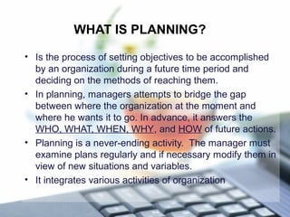 WHAT IS PLANNING?
• Is the process of setting objectives to be accomplished
by an organization during a future time period and
deciding on the methods of reaching them.
• In planning, managers attempts to bridge the gap
between where the organization at the moment and
where he wants it to go. In advance, it answers the
WHO, WHAT, WHEN, WHY, and HOW of future actions.
• Planning is a never-ending activity. The manager must
examine plans regularly and if necessary modify them in
view of new situations and variables.
• It integrates various activities of organization
 