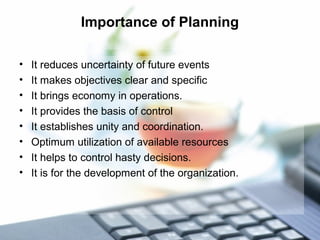 Importance of Planning
• It reduces uncertainty of future events
• It makes objectives clear and specific
• It brings economy in operations.
• It provides the basis of control
• It establishes unity and coordination.
• Optimum utilization of available resources
• It helps to control hasty decisions.
• It is for the development of the organization.
 