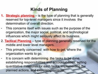 Kinds of Planning
1. Strategic planning – is the type of planning that is generally
reserved for top-level managers since it involves the
determination of overall direction.
- This concerns itself with issues such as the purpose of the
organization, the major social, political, and technological
influences which might seriously affect its business.
2. Tactical Planning – type of planning generally reserved for the
middle and lower level managers.
- This primarily concerned with how to get, where the
organization wants to go.
- It is concern with determining the tasks to be done,
establishing responsibilities and accountabilities, setting
quantitative measures for each tasks, implementing the
planned actions, and exercising controls.
 