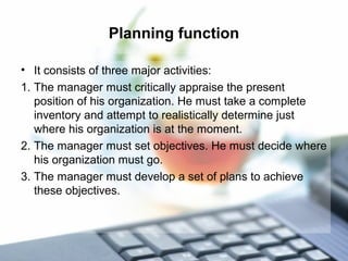Planning function
• It consists of three major activities:
1. The manager must critically appraise the present
position of his organization. He must take a complete
inventory and attempt to realistically determine just
where his organization is at the moment.
2. The manager must set objectives. He must decide where
his organization must go.
3. The manager must develop a set of plans to achieve
these objectives.
 