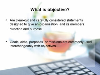 What is objective?
• Are clear-cut and carefully considered statements
designed to give an organization and its members
direction and purpose.
• Goals, aims, purposes or missions are commonly used
interchangeably with objectives.
 