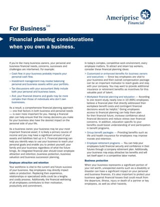SM
For Business
Financial planning considerations
when you own a business.

If you’re like many business owners, your personal and         In today’s complex, competitive work environment, every
business financial needs, concerns, successes and              employee matters. To attract and retain top workers,
challenges are intertwined. For example:                       consider these financial planning ideas:
> Cash flow in your business probably impacts your             > Customized or enhanced benefits for business owners
  personal cash flow.                                            and executives — Since key employees are vital to
> Investment management may involve balancing                    your business and their overall compensation package
  personal and business assets within your portfolio.            can be an important motivator to reach goals and stay
                                                                 with your company. You may want to provide additional
> Tax discussions with your accountant likely include            insurance or retirement benefits as incentives for this
  both your personal and business taxes.                         valuable pool of talent.
> And, your financial dreams and goals may be more             > Workplace financial planning and education — According
  complex than those of individuals who don’t own                to one recent study, nearly nine in 10 (89%) employees
  businesses.                                                    believe a financial plan that directly addressed their
                                                                 workplace benefit costs and contingent financial
As a result, a comprehensive financial planning approach
                                                                 decisions would be helpful.1 Giving employees
— one that factors in both business and personal needs
                                                                 access to financial planning can help them plan
— is even more important for you. Having a financial
                                                                 for their financial future, increase confidence about
plan can help ensure that the money decisions you make
                                                                 financial decisions and reduce stress over financial
for your business also have the desired impact on the
                                                                 concerns. In addition, education specific to your
personal side of your life.
                                                                 benefits could boost understanding of and participation
As a business owner, your business may be your most              in benefit programs.
important financial asset; it is likely a primary source of    > Group benefit packages — Providing benefits such as
income and you may have a significant amount of your             life and health insurance for employees may improve
assets and liabilities tied up in it. Financial planning can     morale and retention.
help you identify ways to use your business to reach your
                                                               > Employee retirement programs — You can help your
personal goals and enable you to protect yourself, your
                                                                 employees build financial security and confidence in their
family and your business regardless of what the future
                                                                 futures through a company retirement plan. Additionally,
brings. An integrated financial plan should cover employee
                                                                 your business may enjoy attractive tax benefits and will
attraction and retention, business protection, business
                                                                 set itself apart in a competitive labor market.
valuation and business succession planning.
                                                               Business protection
Employee attraction and retention
                                                               When your business represents a significant portion of
Your workforce is vital to the current and future success      your net worth, unexpected events such as a disability or
of your business. Key employees may directly impact            disaster can have a significant impact on your personal
sales or production. Replacing their experience,               and business finances. It’s also important to protect your
relationships or specialized skills could be a lengthy         business against financial losses that could result from
and costly process. Additionally, the financial well-being     the departure, illness, injury or death of a partner or key
of all employees contributes to their motivation,              employees, as well as other hazards.
productivity and commitment.
 