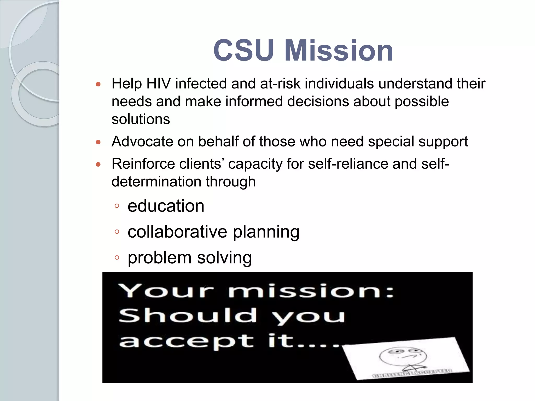 CSU Mission
 Help HIV infected and at-risk individuals understand their
needs and make informed decisions about possible
solutions
 Advocate on behalf of those who need special support
 Reinforce clients’ capacity for self-reliance and self-
determination through
◦ education
◦ collaborative planning
◦ problem solving
 